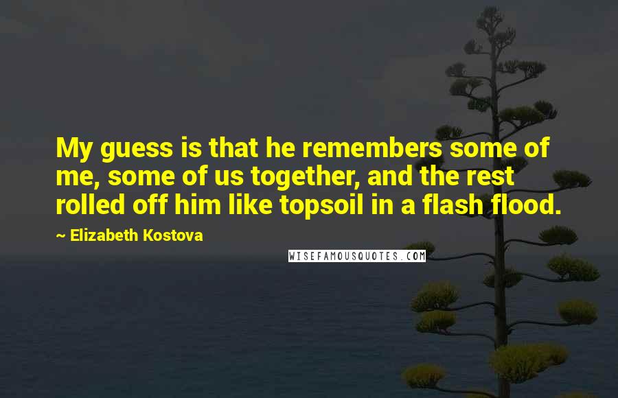 Elizabeth Kostova Quotes: My guess is that he remembers some of me, some of us together, and the rest rolled off him like topsoil in a flash flood.