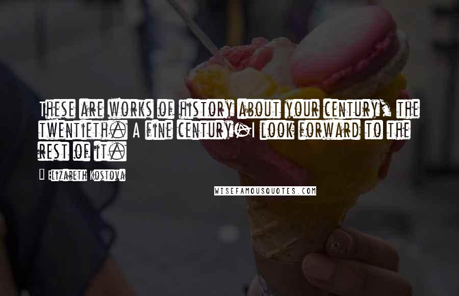 Elizabeth Kostova Quotes: These are works of history about your century, the twentieth. A fine century-I look forward to the rest of it.