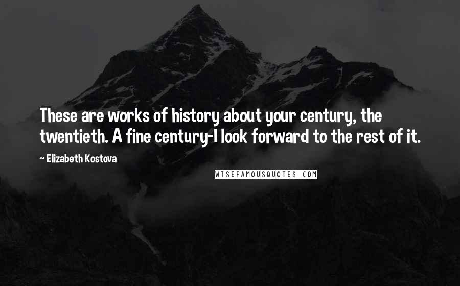 Elizabeth Kostova Quotes: These are works of history about your century, the twentieth. A fine century-I look forward to the rest of it.