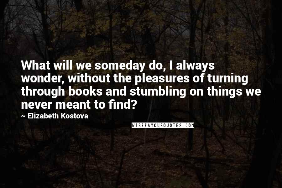 Elizabeth Kostova Quotes: What will we someday do, I always wonder, without the pleasures of turning through books and stumbling on things we never meant to find?