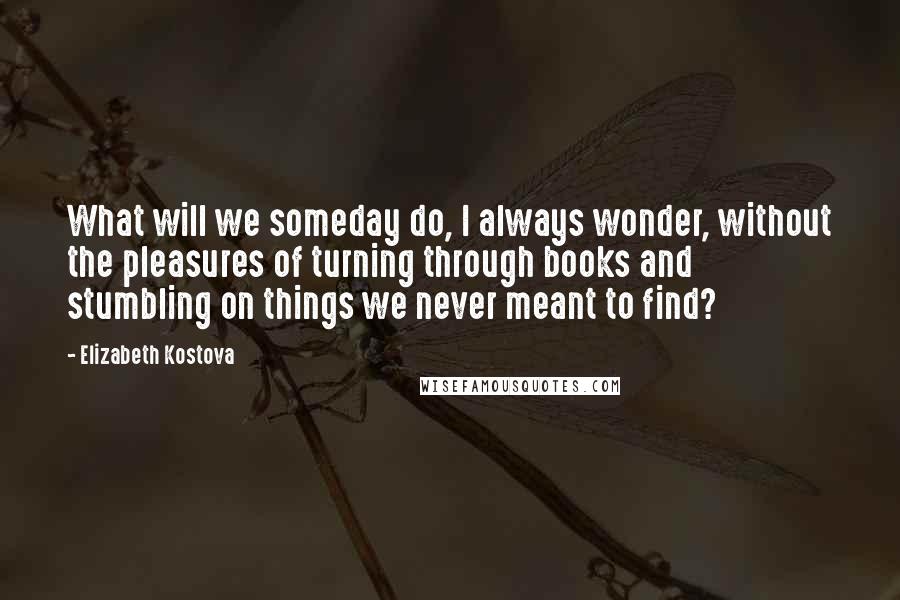 Elizabeth Kostova Quotes: What will we someday do, I always wonder, without the pleasures of turning through books and stumbling on things we never meant to find?