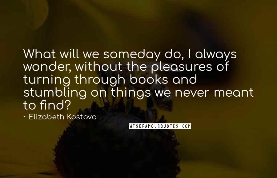 Elizabeth Kostova Quotes: What will we someday do, I always wonder, without the pleasures of turning through books and stumbling on things we never meant to find?