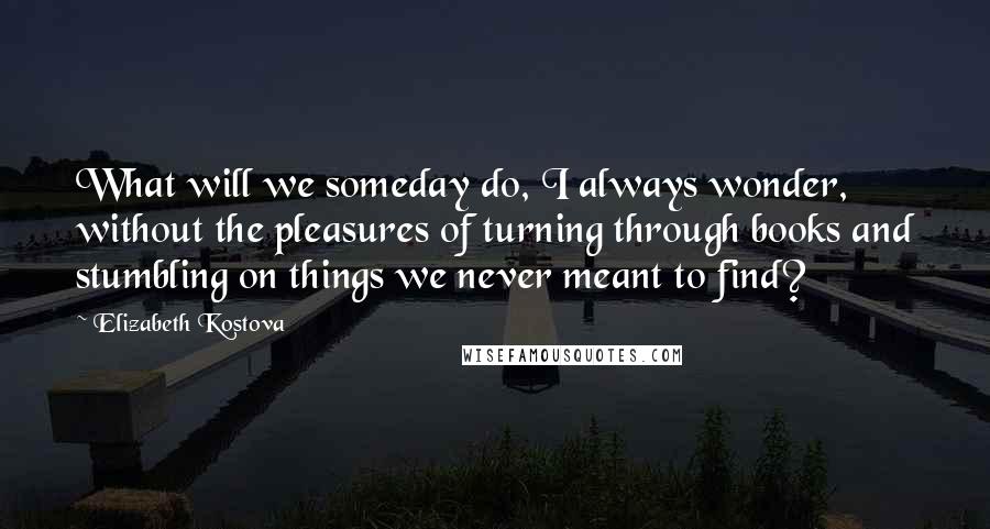 Elizabeth Kostova Quotes: What will we someday do, I always wonder, without the pleasures of turning through books and stumbling on things we never meant to find?
