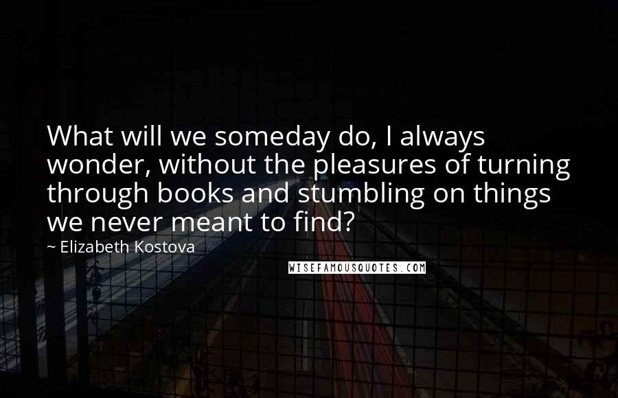 Elizabeth Kostova Quotes: What will we someday do, I always wonder, without the pleasures of turning through books and stumbling on things we never meant to find?