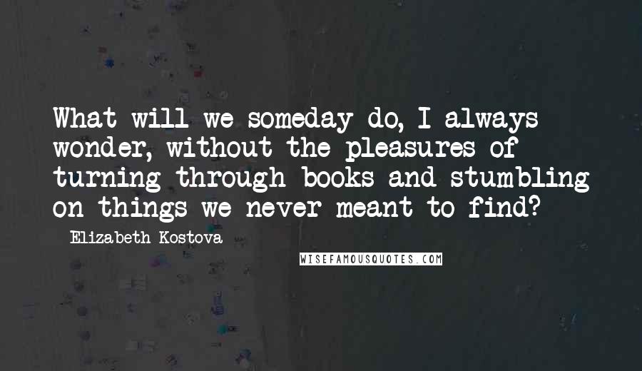 Elizabeth Kostova Quotes: What will we someday do, I always wonder, without the pleasures of turning through books and stumbling on things we never meant to find?
