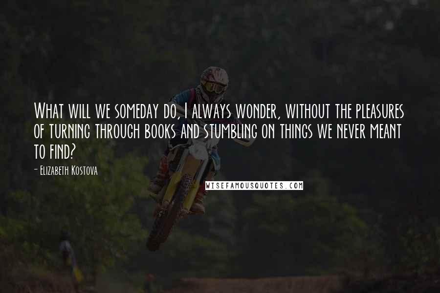 Elizabeth Kostova Quotes: What will we someday do, I always wonder, without the pleasures of turning through books and stumbling on things we never meant to find?