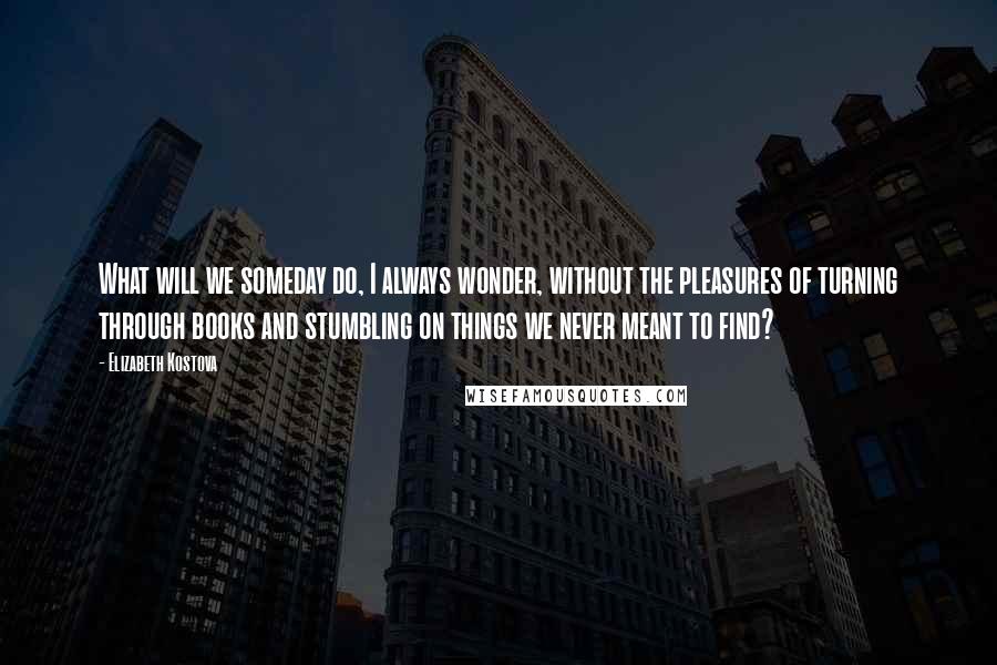 Elizabeth Kostova Quotes: What will we someday do, I always wonder, without the pleasures of turning through books and stumbling on things we never meant to find?
