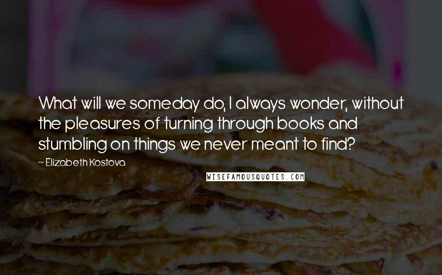 Elizabeth Kostova Quotes: What will we someday do, I always wonder, without the pleasures of turning through books and stumbling on things we never meant to find?