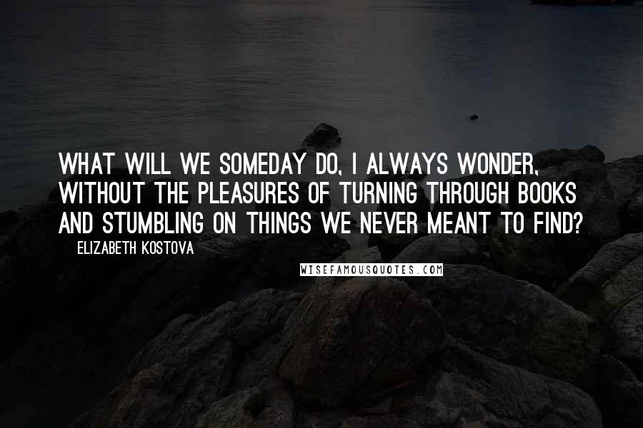 Elizabeth Kostova Quotes: What will we someday do, I always wonder, without the pleasures of turning through books and stumbling on things we never meant to find?