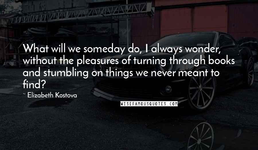 Elizabeth Kostova Quotes: What will we someday do, I always wonder, without the pleasures of turning through books and stumbling on things we never meant to find?