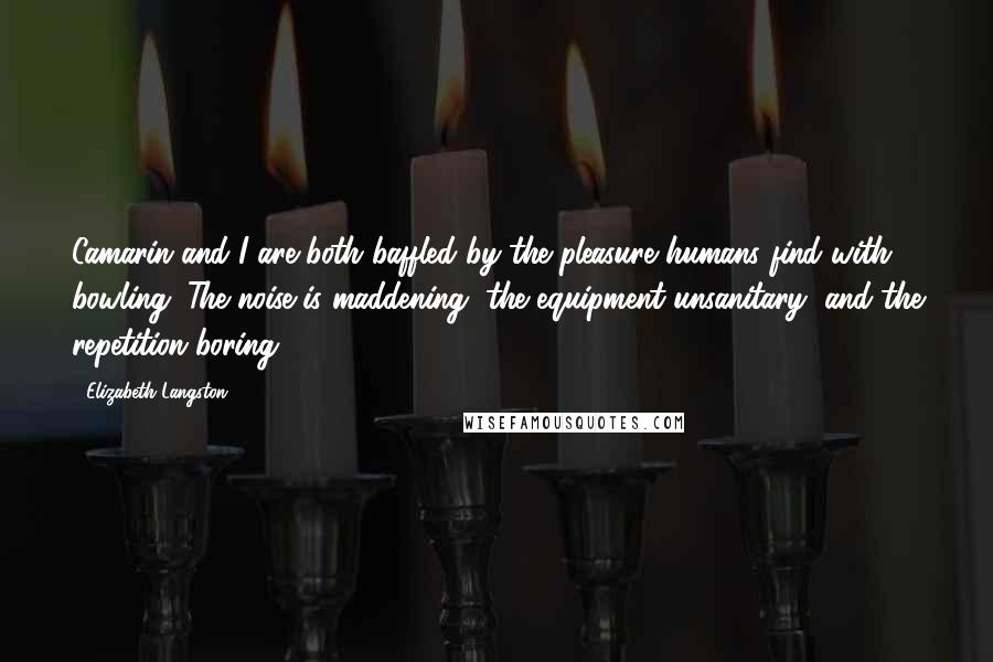 Elizabeth Langston Quotes: Camarin and I are both baffled by the pleasure humans find with bowling. The noise is maddening, the equipment unsanitary, and the repetition boring.