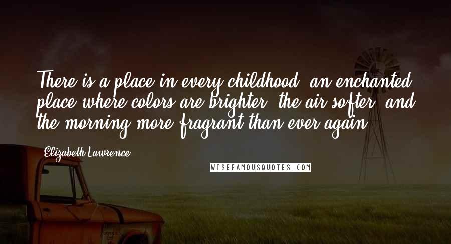 Elizabeth Lawrence Quotes: There is a place in every childhood, an enchanted place where colors are brighter, the air softer, and the morning more fragrant than ever again.