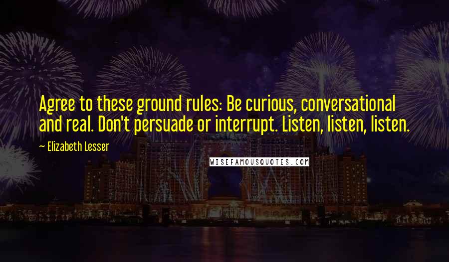 Elizabeth Lesser Quotes: Agree to these ground rules: Be curious, conversational and real. Don't persuade or interrupt. Listen, listen, listen.