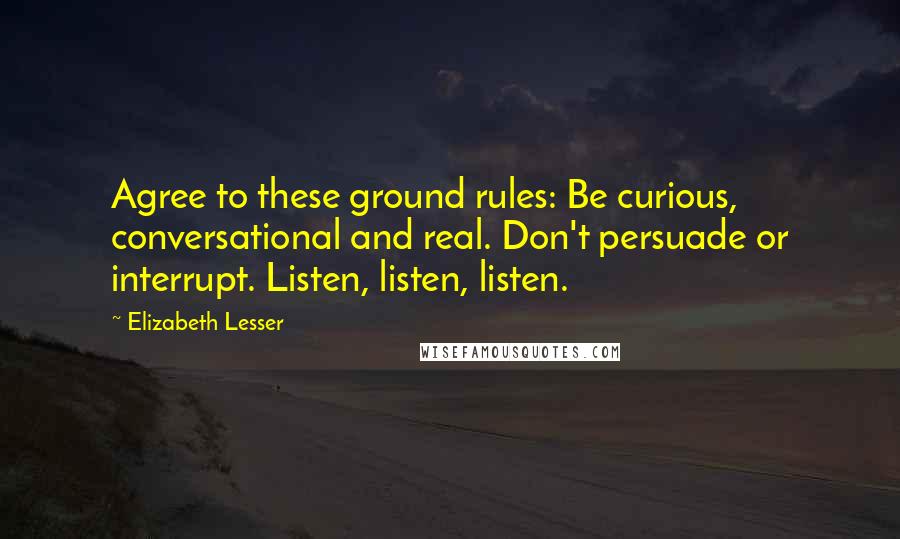 Elizabeth Lesser Quotes: Agree to these ground rules: Be curious, conversational and real. Don't persuade or interrupt. Listen, listen, listen.