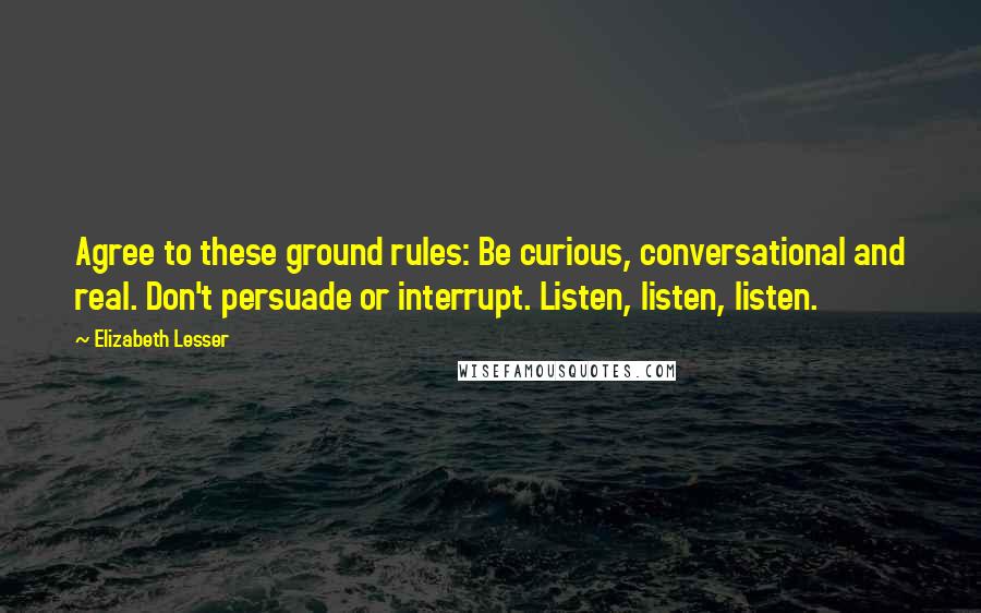 Elizabeth Lesser Quotes: Agree to these ground rules: Be curious, conversational and real. Don't persuade or interrupt. Listen, listen, listen.