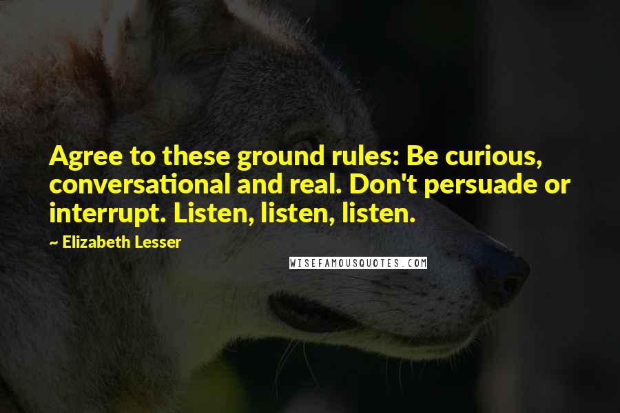 Elizabeth Lesser Quotes: Agree to these ground rules: Be curious, conversational and real. Don't persuade or interrupt. Listen, listen, listen.