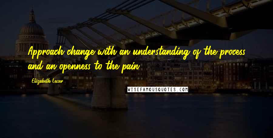 Elizabeth Lesser Quotes: Approach change with an understanding of the process and an openness to the pain.