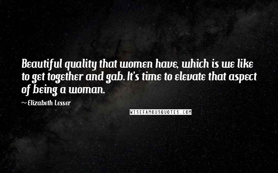 Elizabeth Lesser Quotes: Beautiful quality that women have, which is we like to get together and gab. It's time to elevate that aspect of being a woman.