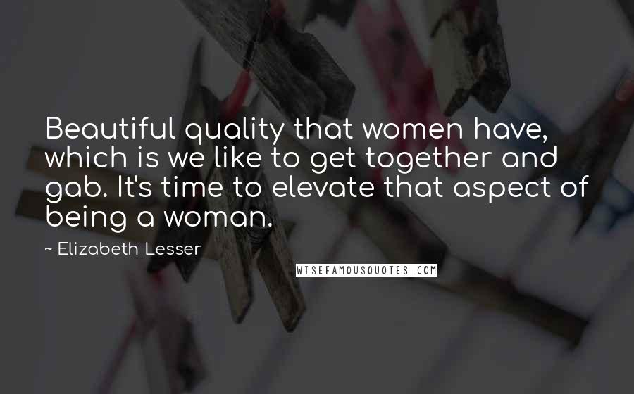 Elizabeth Lesser Quotes: Beautiful quality that women have, which is we like to get together and gab. It's time to elevate that aspect of being a woman.