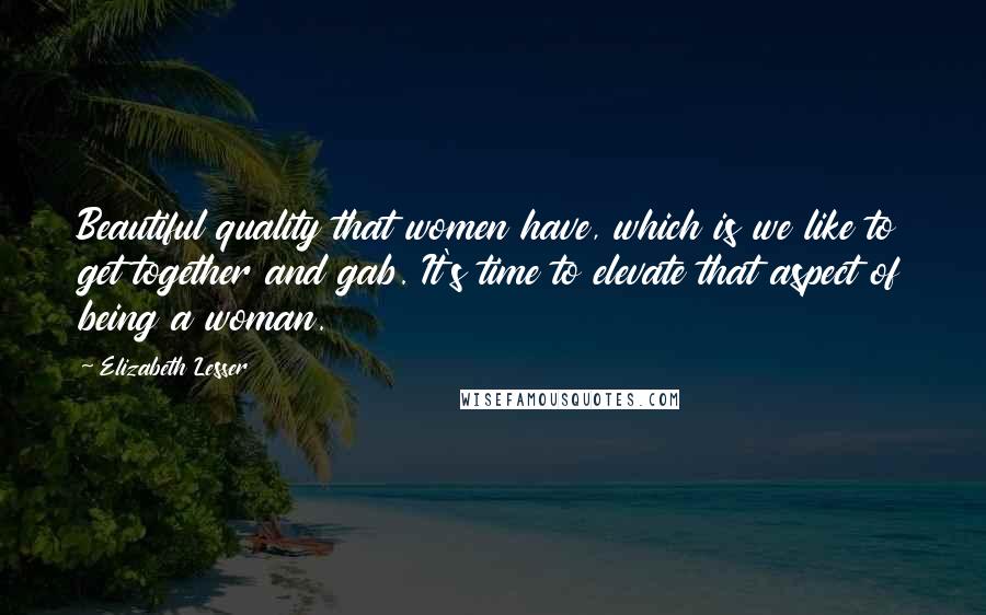 Elizabeth Lesser Quotes: Beautiful quality that women have, which is we like to get together and gab. It's time to elevate that aspect of being a woman.