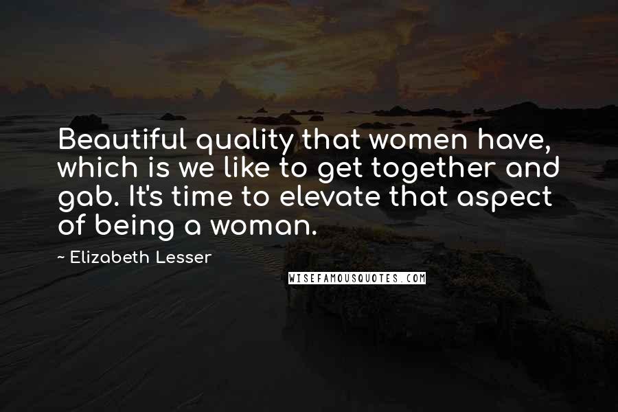 Elizabeth Lesser Quotes: Beautiful quality that women have, which is we like to get together and gab. It's time to elevate that aspect of being a woman.