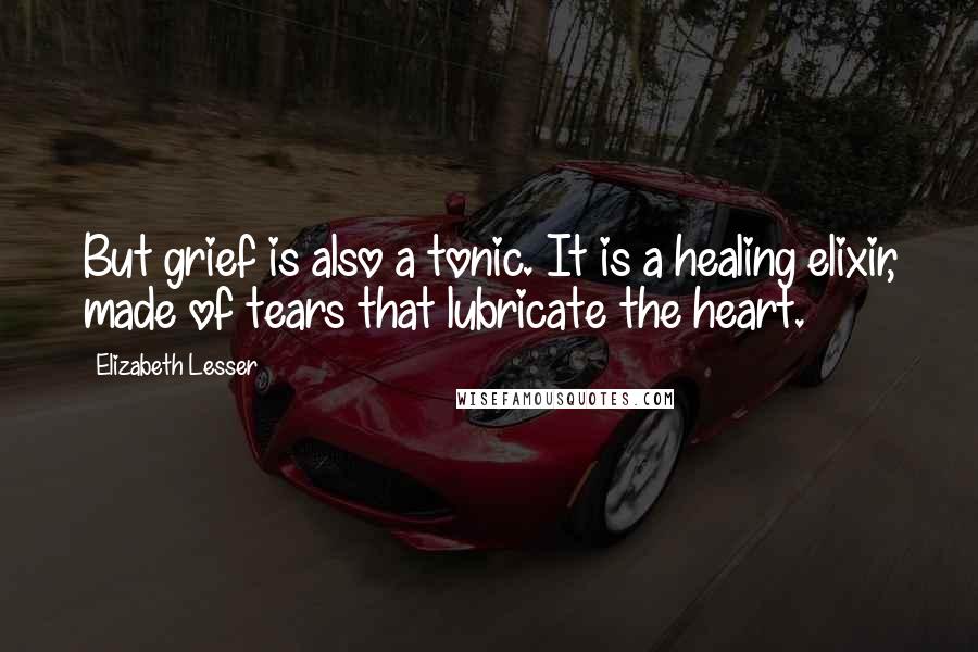 Elizabeth Lesser Quotes: But grief is also a tonic. It is a healing elixir, made of tears that lubricate the heart.