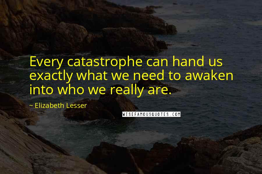 Elizabeth Lesser Quotes: Every catastrophe can hand us exactly what we need to awaken into who we really are.