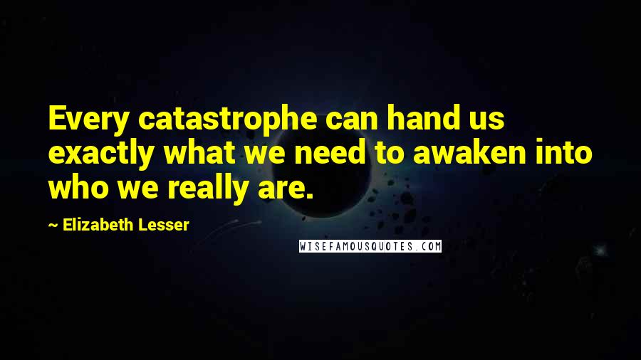 Elizabeth Lesser Quotes: Every catastrophe can hand us exactly what we need to awaken into who we really are.