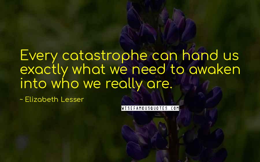 Elizabeth Lesser Quotes: Every catastrophe can hand us exactly what we need to awaken into who we really are.