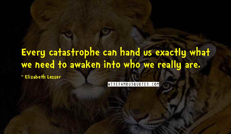 Elizabeth Lesser Quotes: Every catastrophe can hand us exactly what we need to awaken into who we really are.