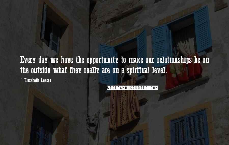 Elizabeth Lesser Quotes: Every day we have the opportunity to make our relationships be on the outside what they really are on a spiritual level.