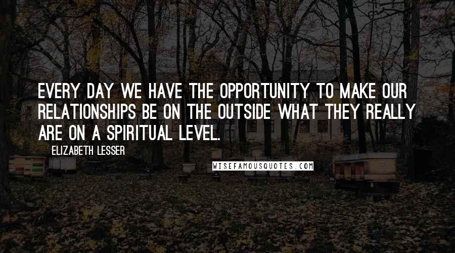 Elizabeth Lesser Quotes: Every day we have the opportunity to make our relationships be on the outside what they really are on a spiritual level.