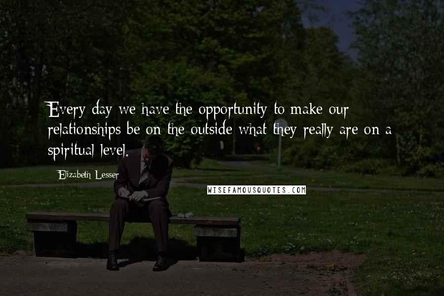 Elizabeth Lesser Quotes: Every day we have the opportunity to make our relationships be on the outside what they really are on a spiritual level.