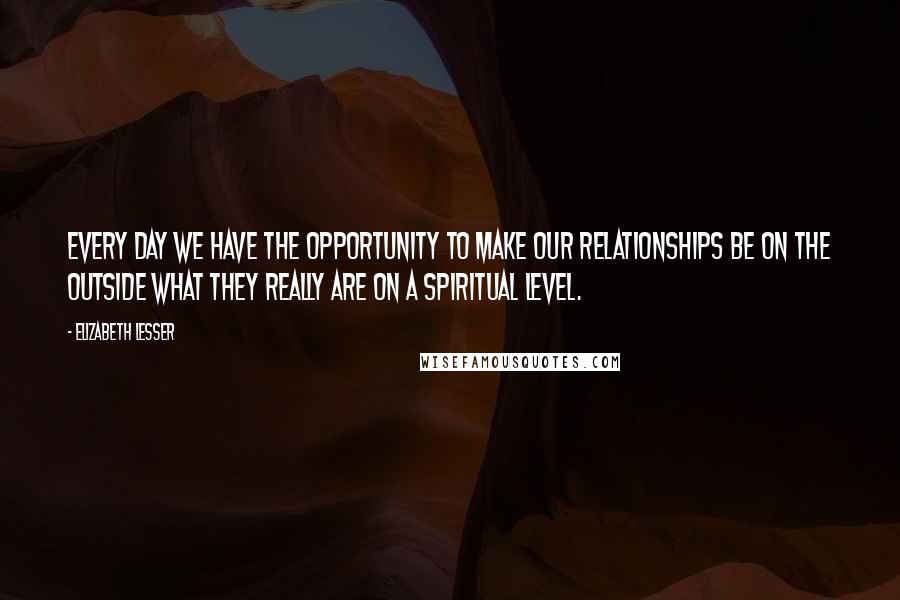 Elizabeth Lesser Quotes: Every day we have the opportunity to make our relationships be on the outside what they really are on a spiritual level.
