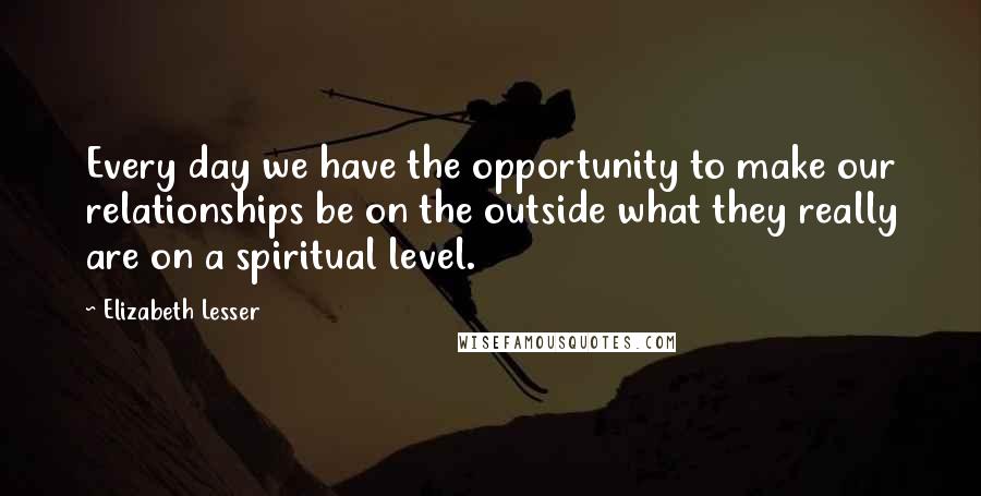 Elizabeth Lesser Quotes: Every day we have the opportunity to make our relationships be on the outside what they really are on a spiritual level.