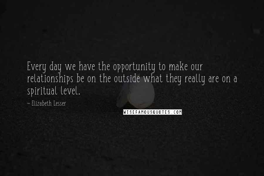 Elizabeth Lesser Quotes: Every day we have the opportunity to make our relationships be on the outside what they really are on a spiritual level.
