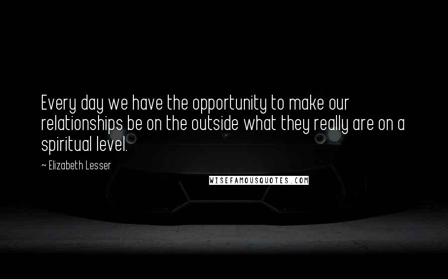 Elizabeth Lesser Quotes: Every day we have the opportunity to make our relationships be on the outside what they really are on a spiritual level.