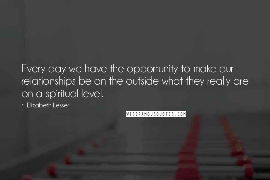 Elizabeth Lesser Quotes: Every day we have the opportunity to make our relationships be on the outside what they really are on a spiritual level.