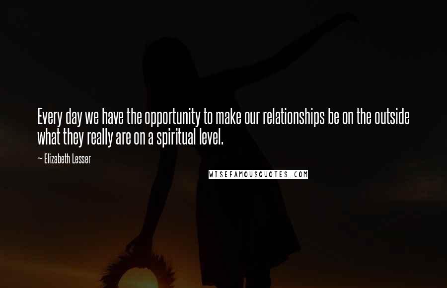 Elizabeth Lesser Quotes: Every day we have the opportunity to make our relationships be on the outside what they really are on a spiritual level.