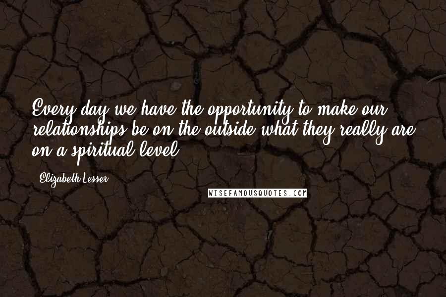 Elizabeth Lesser Quotes: Every day we have the opportunity to make our relationships be on the outside what they really are on a spiritual level.