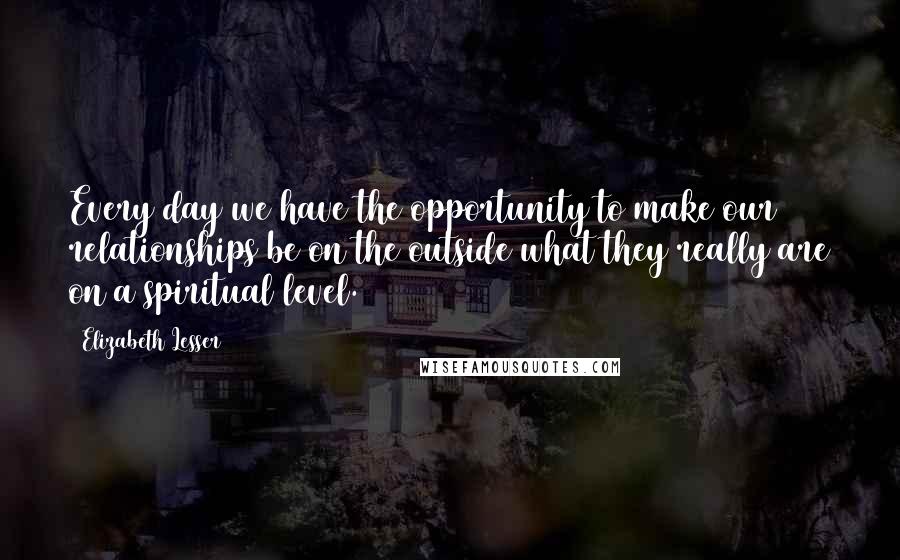 Elizabeth Lesser Quotes: Every day we have the opportunity to make our relationships be on the outside what they really are on a spiritual level.