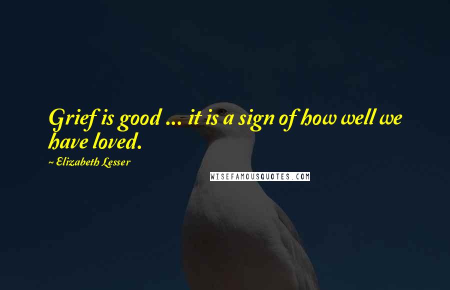 Elizabeth Lesser Quotes: Grief is good ... it is a sign of how well we have loved.