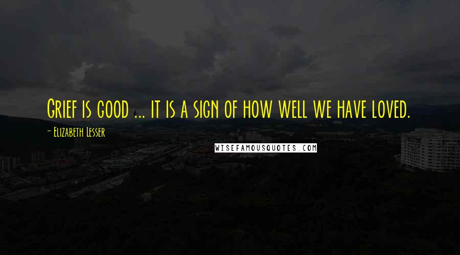 Elizabeth Lesser Quotes: Grief is good ... it is a sign of how well we have loved.