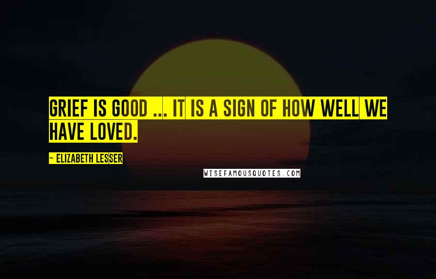 Elizabeth Lesser Quotes: Grief is good ... it is a sign of how well we have loved.