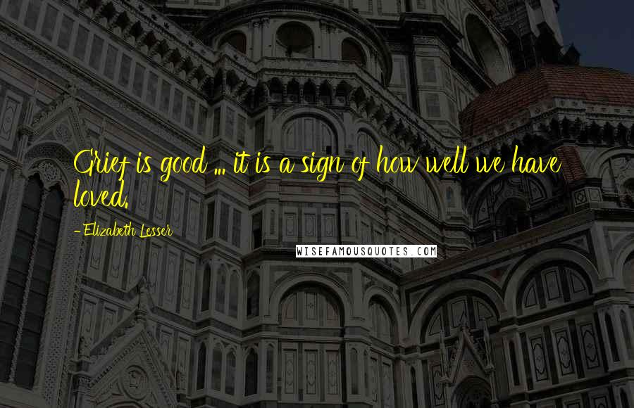 Elizabeth Lesser Quotes: Grief is good ... it is a sign of how well we have loved.