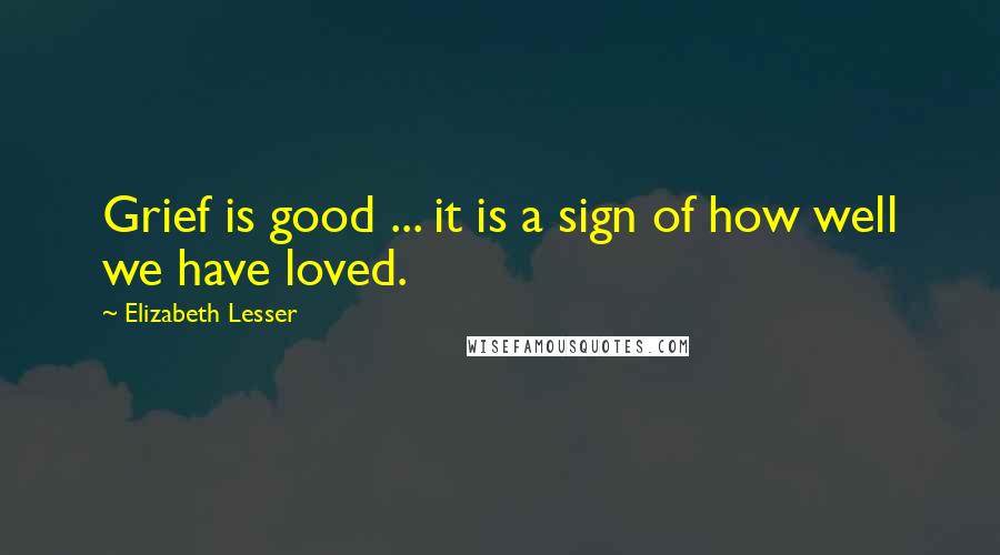 Elizabeth Lesser Quotes: Grief is good ... it is a sign of how well we have loved.