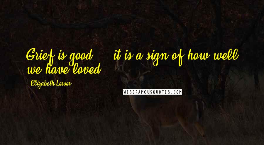 Elizabeth Lesser Quotes: Grief is good ... it is a sign of how well we have loved.