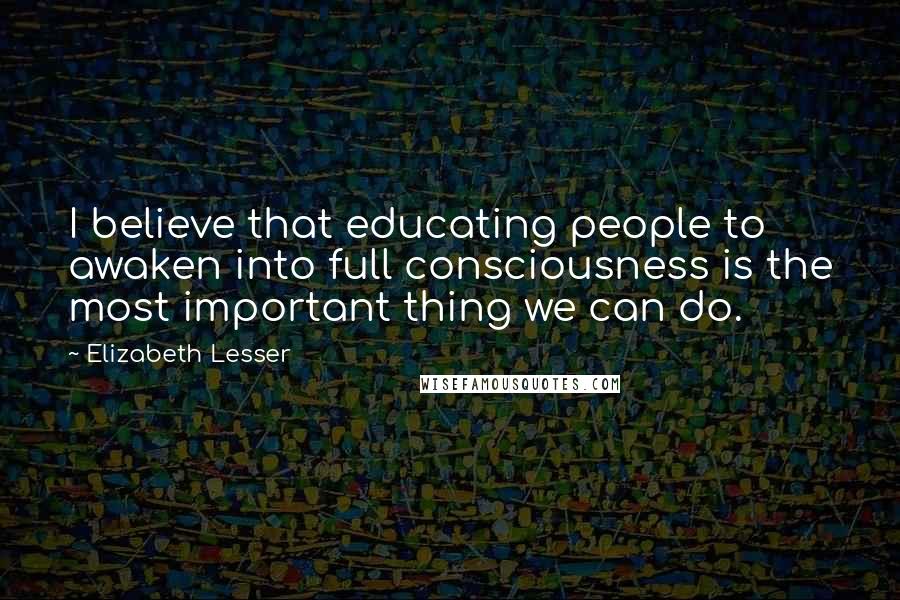 Elizabeth Lesser Quotes: I believe that educating people to awaken into full consciousness is the most important thing we can do.