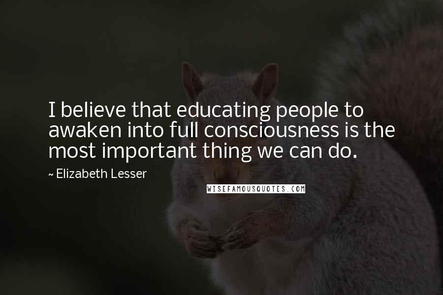 Elizabeth Lesser Quotes: I believe that educating people to awaken into full consciousness is the most important thing we can do.