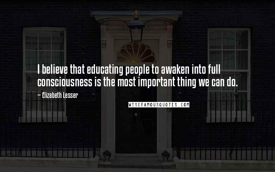 Elizabeth Lesser Quotes: I believe that educating people to awaken into full consciousness is the most important thing we can do.